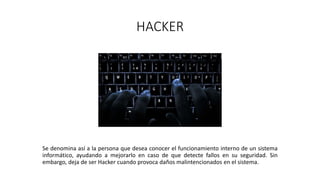 HACKER
Se denomina así a la persona que desea conocer el funcionamiento interno de un sistema
informático, ayudando a mejorarlo en caso de que detecte fallos en su seguridad. Sin
embargo, deja de ser Hacker cuando provoca daños malintencionados en el sistema.
 