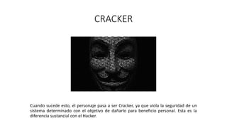 CRACKER
Cuando sucede esto, el personaje pasa a ser Cracker, ya que viola la seguridad de un
sistema determinado con el objetivo de dañarlo para beneficio personal. Esta es la
diferencia sustancial con el Hacker.
 