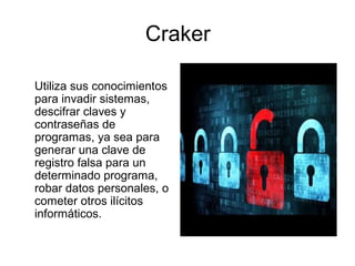Craker
Utiliza sus conocimientos
para invadir sistemas,
descifrar claves y
contraseñas de
programas, ya sea para
generar una clave de
registro falsa para un
determinado programa,
robar datos personales, o
cometer otros ilícitos
informáticos.
 