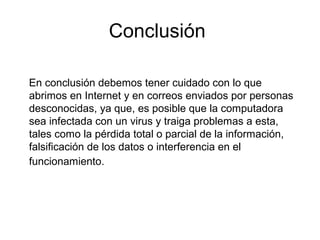 Conclusión
En conclusión debemos tener cuidado con lo que
abrimos en Internet y en correos enviados por personas
desconocidas, ya que, es posible que la computadora
sea infectada con un virus y traiga problemas a esta,
tales como la pérdida total o parcial de la información,
falsificación de los datos o interferencia en el
funcionamiento.
 