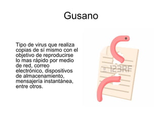 Gusano
Tipo de virus que realiza
copias de sí mismo con el
objetivo de reproducirse
lo mas rápido por medio
de red, correo
electrónico, dispositivos
de almacenamiento,
mensajería instantánea,
entre otros.
 
