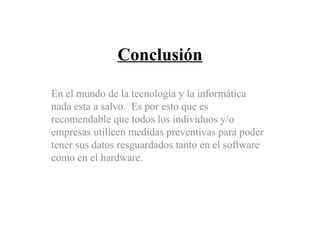 Conclusión
En el mundo de la tecnología y la informática
nada esta a salvo. Es por esto que es
recomendable que todos los individuos y/o
empresas utilicen medidas preventivas para poder
tener sus datos resguardados tanto en el software
como en el hardware.
 