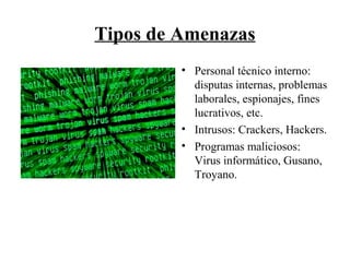 Tipos de Amenazas
• Personal técnico interno:
disputas internas, problemas
laborales, espionajes, fines
lucrativos, etc.
• Intrusos: Crackers, Hackers.
• Programas maliciosos:
Virus informático, Gusano,
Troyano.
 