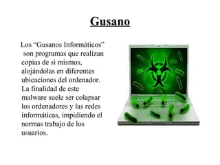 Gusano
Los “Gusanos Informáticos”
son programas que realizan
copias de si mismos,
alojándolas en diferentes
ubicaciones del ordenador.
La finalidad de este
malware suele ser colapsar
los ordenadores y las redes
informáticas, impidiendo el
normas trabajo de los
usuarios.
 