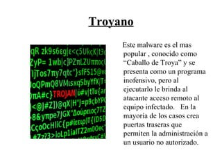 Troyano
Este malware es el mas
popular , conocido como
“Caballo de Troya” y se
presenta como un programa
inofensivo, pero al
ejecutarlo le brinda al
atacante acceso remoto al
equipo infectado. En la
mayoría de los casos crea
puertas traseras que
permiten la administración a
un usuario no autorizado.
 