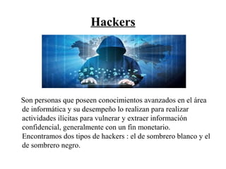 Hackers
Son personas que poseen conocimientos avanzados en el área
de informática y su desempeño lo realizan para realizar
actividades ilícitas para vulnerar y extraer información
confidencial, generalmente con un fin monetario.
Encontramos dos tipos de hackers : el de sombrero blanco y el
de sombrero negro.
 