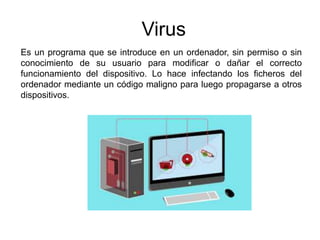 Virus
Es un programa que se introduce en un ordenador, sin permiso o sin
conocimiento de su usuario para modificar o dañar el correcto
funcionamiento del dispositivo. Lo hace infectando los ficheros del
ordenador mediante un código maligno para luego propagarse a otros
dispositivos.
 