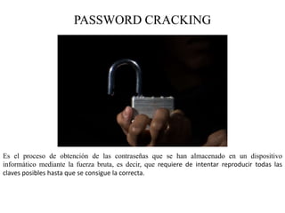 PASSWORD CRACKING
Es el proceso de obtención de las contraseñas que se han almacenado en un dispositivo
informático mediante la fuerza bruta, es decir, que requiere de intentar reproducir todas las
claves posibles hasta que se consigue la correcta.
 