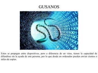 GUSANOS
Estos se propagan entre dispositivos, pero a diferencia de un virus, tienen la capacidad de
difundirse sin la ayuda de una persona, por lo que desde un ordenador pueden enviar cientos o
miles de copias.
 