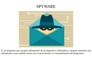 SPYWARE
Es un programa que recopila información de un dispositivo informático y después transmite esta
información a una entidad externa sin el conocimiento o el consentimiento del propietario.
 