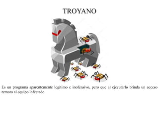 TROYANO
Es un programa aparentemente legítimo e inofensivo, pero que al ejecutarlo brinda un acceso
remoto al equipo infectado.
 