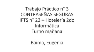 Trabajo Práctico n° 3
CONTRASEÑAS SEGURAS
IFTS n° 23 – Hotelería 2do
Informática
Turno mañana
Baima, Eugenia
 