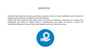 SERVICIOS
Garantizan que todos los mensajes que se lleven a cabo los enviará un emisor acreditado y que los recibirá el
receptor correspondiente sin ningún tipo de interrupciones.
Utilizan diferentes protocolos para poder realizar su función correctamente. Hablamos, por ejemplo de la
criptografía, que utiliza un código cifrado, la identificación, para validar el proceso e incluso una
secuenciación lógica por la que se lleva a cabo todos los pasos de envío de mensajes.
 