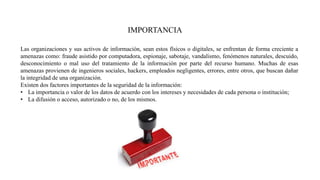 IMPORTANCIA
Las organizaciones y sus activos de información, sean estos físicos o digitales, se enfrentan de forma creciente a
amenazas como: fraude asistido por computadora, espionaje, sabotaje, vandalismo, fenómenos naturales, descuido,
desconocimiento o mal uso del tratamiento de la información por parte del recurso humano. Muchas de esas
amenazas provienen de ingenieros sociales, hackers, empleados negligentes, errores, entre otros, que buscan dañar
la integridad de una organización.
Existen dos factores importantes de la seguridad de la información:
• La importancia o valor de los datos de acuerdo con los intereses y necesidades de cada persona o institución;
• La difusión o acceso, autorizado o no, de los mismos.
 