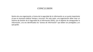 CONCLUSION
Dentro de una organización, el tema de la seguridad de la información es un punto importante
al que es necesario dedicar tiempo y recursos. Por esta razón, una organización debe crear un
Sistema de Gestión de la Seguridad de la Información (SGSI), con el objetivo de salvaguardar la
información, una vez identificados los “activos de información” que deben ser protegidos y en
qué grado.
 