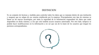 DEFINICION
Es un conjunto de técnicas y medidas para controlar todos los datos que se manejan dentro de una institución
y asegurar que no salgan de ese sistema establecido por la empresa. Principalmente este tipo de sistemas se
basan en las nuevas tecnologías, por tanto la seguridad de la información resguardará los datos que están
disponibles en dicho sistema y a los que solo tendrán acceso usuarios autorizados. Por otro lado, tampoco se
podrán hacer modificaciones en la información a no ser que sea de la mano de los usuarios que tengan los
permisos correspondientes.
 