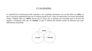 CUALIDADES
La seguridad de la información debe responder a tres cualidades principales: por un lado debe ser crítica, ya
que es una pieza fundamental para que la empresa pueda llevar a cabo sus operaciones sin asumir demasiados
riesgos. También debe ser valiosa, puesto que los datos que se manejan son esenciales para el devenir del
negocio y finalmente tiene que ser sensible, ya que al sistema solo podrán acceder las personas que estén
debidamente autorizadas.
 
