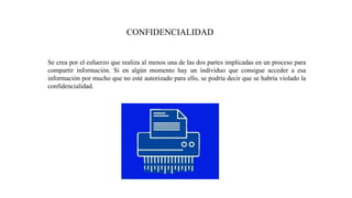 CONFIDENCIALIDAD
Se crea por el esfuerzo que realiza al menos una de las dos partes implicadas en un proceso para
compartir información. Si en algún momento hay un individuo que consigue acceder a esa
información por mucho que no esté autorizado para ello, se podría decir que se habría violado la
confidencialidad.
 