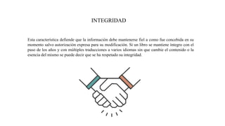 INTEGRIDAD
Esta característica defiende que la información debe mantenerse fiel a como fue concebida en su
momento salvo autorización expresa para su modificación. Si un libro se mantiene íntegro con el
paso de los años y con múltiples traducciones a varios idiomas sin que cambie el contenido o la
esencia del mismo se puede decir que se ha respetado su integridad.
 