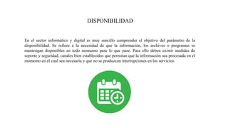 DISPONIBILIDAD
En el sector informático y digital es muy sencillo comprender el objetivo del parámetro de la
disponibilidad. Se refiere a la necesidad de que la información, los archivos o programas se
mantengan disponibles en todo momento pase lo que pase. Para ello deben existir medidas de
soporte y seguridad, canales bien establecidos que permitan que la información sea procesada en el
momento en el cual sea necesaria y que no se produzcan interrupciones en los servicios.
 