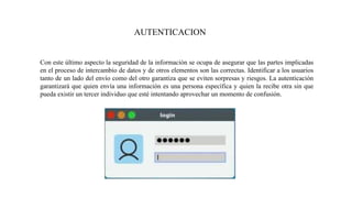 AUTENTICACION
Con este último aspecto la seguridad de la información se ocupa de asegurar que las partes implicadas
en el proceso de intercambio de datos y de otros elementos son las correctas. Identificar a los usuarios
tanto de un lado del envío como del otro garantiza que se eviten sorpresas y riesgos. La autenticación
garantizará que quien envía una información es una persona específica y quien la recibe otra sin que
pueda existir un tercer individuo que esté intentando aprovechar un momento de confusión.
 