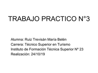 TRABAJO PRACTICO N°3
Alumna: Ruiz Trevisán María Belén
Carrera: Técnico Superior en Turismo
Instituto de Formación Técnica Superior Nº 23
Realización: 24/10/19
 