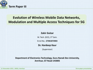 13 November 2019, GNDU, Amritsar Term-paper presentation
GNDU Term Paper III
Evolution of Wireless Mobile Data Networks,
Modulation and Multiple Access Techniques for 5G
Zakir Gulzar
M. Tech. (ECE), 3rd Sem.
Enrol No.: 27301873903
Dr. Hardeep Kaur
(Supervisor)
Department of Electronics Technology, Guru Nanak Dev University,
Amritsar, GT Road-143005
 