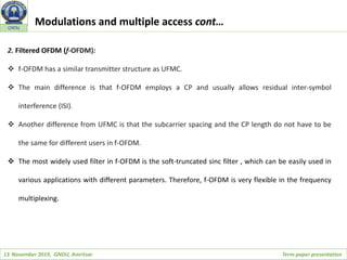 13 November 2019, GNDU, Amritsar Term-paper presentation
GNDU
2. Filtered OFDM (f-OFDM):
 f-OFDM has a similar transmitter structure as UFMC.
 The main difference is that f-OFDM employs a CP and usually allows residual inter-symbol
interference (ISI).
 Another difference from UFMC is that the subcarrier spacing and the CP length do not have to be
the same for different users in f-OFDM.
 The most widely used filter in f-OFDM is the soft-truncated sinc filter , which can be easily used in
various applications with different parameters. Therefore, f-OFDM is very flexible in the frequency
multiplexing.
Modulations and multiple access cont…
 