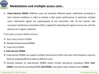 13 November 2019, GNDU, Amritsar Term-paper presentation
GNDU
1. Power-Domain NOMA: Different users are allocated different power coefficients according to
their channel conditions in order to achieve a high system performance. In particular, multiple
users’ information signals are superimposed at the transmitter side. At the receiver side
successive interference cancellation (SIC) is applied for decoding the signals one by one until the
desired user’s signal is obtained.
Three types of power NOMA schemes:
 Basic Power-Domain NOMA
 Multiple Antenna based NOMA
 Cooperative NOMA
2. Code-Domain NOMA:
 Code-domain NOMA can support multiple transmissions within the same time-frequency resource
block by assigning different codes to different users.
 Existing solutions to code-domain NOMA mainly include low-density spreading CDMA (LDS-
CDMA), low-density spreading OFDM (LDS-OFDM), and sparse code multiple access (SCMA)
Modulations and multiple access cont…
 