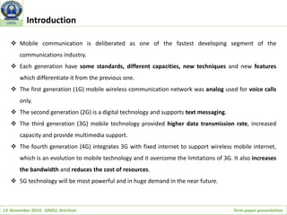 13 November 2019, GNDU, Amritsar Term-paper presentation
GNDU Introduction
 Mobile communication is deliberated as one of the fastest developing segment of the
communications industry.
 Each generation have some standards, different capacities, new techniques and new features
which differentiate it from the previous one.
 The first generation (1G) mobile wireless communication network was analog used for voice calls
only.
 The second generation (2G) is a digital technology and supports text messaging.
 The third generation (3G) mobile technology provided higher data transmission rate, increased
capacity and provide multimedia support.
 The fourth generation (4G) integrates 3G with fixed internet to support wireless mobile internet,
which is an evolution to mobile technology and it overcome the limitations of 3G. It also increases
the bandwidth and reduces the cost of resources.
 5G technology will be most powerful and in huge demand in the near future.
 