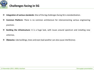 13 November 2019, GNDU, Amritsar Term-paper presentation
GNDU
 Integration of various standards: One of the big challenges facing 5G is standardization.
 Common Platform: There is no common architecture for interconnecting various engineering
practices.
 Building the infrastructure: It is a huge task, with issues around spectrum and installing new
antennas.
 Obstacles: Like buildings, trees and even bad weather can also cause interference.
Challenges facing in 5G
 