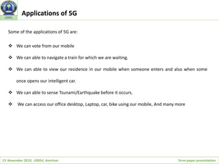 13 November 2019, GNDU, Amritsar Term-paper presentation
GNDU
Some of the applications of 5G are:
 We can vote from our mobile
 We can able to navigate a train for which we are waiting.
 We can able to view our residence in our mobile when someone enters and also when some
once opens our intelligent car.
 We can able to sense Tsunami/Earthquake before it occurs.
 We can access our office desktop, Laptop, car, bike using our mobile, And many more
Applications of 5G
 