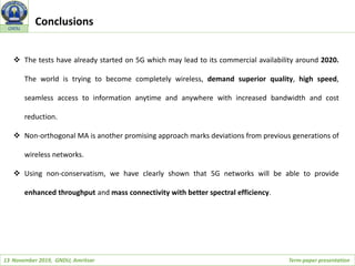 13 November 2019, GNDU, Amritsar Term-paper presentation
GNDU
Conclusions
 The tests have already started on 5G which may lead to its commercial availability around 2020.
The world is trying to become completely wireless, demand superior quality, high speed,
seamless access to information anytime and anywhere with increased bandwidth and cost
reduction.
 Non-orthogonal MA is another promising approach marks deviations from previous generations of
wireless networks.
 Using non-conservatism, we have clearly shown that 5G networks will be able to provide
enhanced throughput and mass connectivity with better spectral efficiency.
 