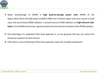 13 November 2019, GNDU, Amritsar Term-paper presentation
GNDU
 Major disadvantage of OFDM is high peak-to-average power ratio (PAPR) of the
signal, which drives the high power amplifier (HPA) into nonlinear region and, thus, causes in-band
noise and out-of-band (OOB) radiation. A second source of OOB radiation are high inherent side-
lobes in the OFDM transmission signal caused by the time domain window of the OFDM symbols.
 One advantage of a polyphase filter bank approach is, as you guessed, that you can control the
frequency response of each channel.
 Filter bank is array of band pass filters that separates input into multiple components.
 