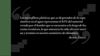 10
Las microfibras plásticas que se desprenden de la ropa
sintética en el agua representan el 85% del material
creado por el hombre que se encuentra a lo largo de las
costas oceánicas, lo que amenaza la vida silvestre mari-
na y termina en nuestro suministro de alimentos.
-Brenda Chávez
 