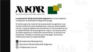2
ostenible
Moda
Moda
La Asociación Moda Sostenible Argentina es una fundación
creada por la Diseñadora Alejandra Gougy.
El motivo para la creación de la asociación es generar una
red de contención para diseñadores, marcas, emprendedo-
res etc, cuyos proyectos se encuentren en concordancia con
la sostenibilidad. Se busca generar mayor conciencia entre
el público general a través del conocimiento, la difusión de
proyectos, charlas y eventos que propongan acciones y
reflexiones sobre la sostenibilidad.
Sostenible
Sostenible
@modasostenibleargentina
Asociación Moda Sostenible Argentina
info@amsoar.com.ar
 