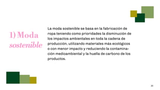 20
1) Moda
sostenible
La moda sostenible se basa en la fabricación de
ropa teniendo como prioridades la disminución de
los impactos ambientales en toda la cadena de
producción, utilizando materiales más ecológicos
o con menor impacto y reduciendo la contamina-
ción medioambiental y la huella de carbono de los
productos.
 