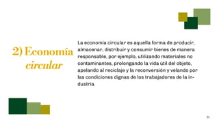 21
2) Economía
circular
La economía circular es aquella forma de producir,
almacenar, distribuir y consumir bienes de manera
responsable, por ejemplo, utilizando materiales no
contaminantes, prolongando la vida útil del objeto,
apelando al reciclaje y la reconversión y velando por
las condiciones dignas de los trabajadores de la in-
dustria.
 