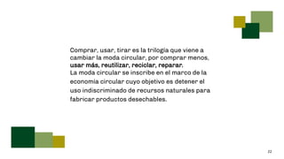22
Comprar, usar, tirar es la trilogía que viene a
cambiar la moda circular, por comprar menos,
usar más, reutilizar, reciclar, reparar.
La moda circular se inscribe en el marco de la
economía circular cuyo objetivo es detener el
uso indiscriminado de recursos naturales para
fabricar productos desechables.
 