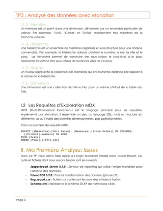 TP3 : Analyse des données avec Mondrian
I.1.3 Membre
Un membre est un point dans une dimension, déterminé par un ensemble particulier de
valeurs. Par exemple, ‘Tunis’, ‘Gabes’ et ‘Tunisie’ représentent trois membres de la
hiérachie adresse.

I.1.4 Hiérarchie
Une hiérarchie est un ensemble de membres organisés en une structure pour une analyse
convenable. Par exemple, la hiérarchie adresse contient le numéro, la rue, la ville et le
pays.

La hiérarchie permet de construire des sous-totaux: le sous-total d’un pays

représente la somme des sous-totaux de toutes les villes de ce pays.

I.1.5 Niveau
Un niveau représente la collection des membres qui ont la même distance par rapport à
la racine de la hiérarchie.

I.1.6 Dimension
Une dimension est une collection de hiérarchies pour un même attribut de la table des
faits.

I.2 Les Requêtes d’Exploration MDX
MDX (Multi-Dimensional Expressions) est le langage principal pour les requêtes,
implémenté par Mondrian. Il ressemble un peu au langage SQL, mais sa structure est
différente, vu qu’il traite des données dimensionnelles, pas opérationnelles.
Voici un exemple de requête MDX:
SELECT {[Measures].[Unit Sales], [Measures].[Store Sales]} ON COLUMNS,
{[Product].members} ON ROWS
FROM [Sales]
WHERE [Time].[1997].[Q2]

II. Ma Première Analyse: Issues
Dans ce TP, nous allons faire appel à l’engin Mondrian installé dans Jasper Report. Les
outils et fichiers dont nous aurons besoin sont les suivants :
-

JasperReport Server 5.1.0 : Serveur de reporting qui utilise l’engin Mondrian pour
l’analyse des données.

-

Bug_report.csv : fichier csv contenant les données initiales à traiter.

-

Page 3

Talend TOS 5.2.0 : Pour la transformation des données (phase ETL)
Schema.xml : représente le schéma OLAP de notre base cible.

 