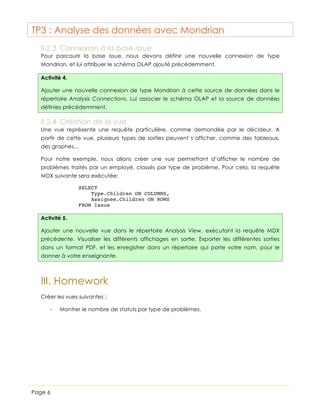 TP3 : Analyse des données avec Mondrian
II.2.3 Connexion à la base issue
Pour parcourir la base issue, nous devons définir une nouvelle connexion de type
Mondrian, et lui attribuer le schéma OLAP ajouté précédemment.
Activité 4.
Ajouter une nouvelle connexion de type Mondrian à cette source de données dans le
répertoire Analysis Connections. Lui associer le schéma OLAP et la source de données
définies précédemment.

II.2.4 Création de la vue
Une vue représente une requête particulière, comme demandée par le décideur. A
partir de cette vue, plusieurs types de sorties peuvent s’afficher, comme des tableaux,
des graphes…
Pour notre exemple, nous allons créer une vue permettant d’afficher le nombre de
problèmes traités par un employé, classés par type de problème. Pour cela, la requête
MDX suivante sera exécutée:
SELECT
Type.Children ON COLUMNS,
Assignee.Children ON ROWS
FROM Issue

Activité 5.
Ajouter une nouvelle vue dans le répertoire Analysis View, exécutant la requête MDX
précédente. Visualiser les différents affichages en sortie. Exporter les différentes sorties
dans un format PDF, et les enregistrer dans un répertoire qui porte votre nom, pour le
donner à votre enseignante.

III. Homework
Créer les vues suivantes :
-

Page 6

Montrer le nombre de statuts par type de problèmes.

 