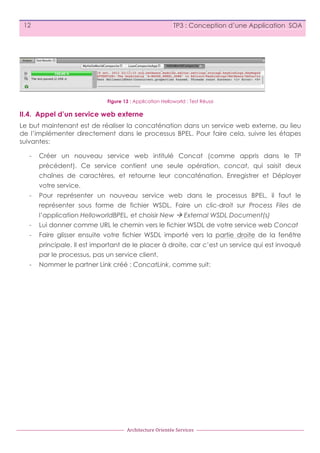 12

TP3 : Conception d’une Application SOA

Figure 13 : Application Helloworld : Test Réussi

II.4. Appel d’un service web externe
Le but maintenant est de réaliser la concaténation dans un service web externe, au lieu
de l’implémenter directement dans le processus BPEL. Pour faire cela, suivre les étapes
suivantes:
-

Créer un nouveau service web intitulé Concat (comme appris dans le TP
précédent). Ce service contient une seule opération, concat, qui saisit deux
chaînes de caractères, et retourne leur concaténation. Enregistrer et Déployer
votre service.

-

Pour représenter un nouveau service web dans le processus BPEL, il faut le
représenter sous forme de fichier WSDL. Faire un clic-droit sur Process Files de
l’application HelloworldBPEL, et choisir New à External WSDL Document(s)

-

Lui donner comme URL le chemin vers le fichier WSDL de votre service web Concat

-

Faire glisser ensuite votre fichier WSDL importé vers la partie droite de la fenêtre
principale. Il est important de le placer à droite, car c’est un service qui est invoqué
par le processus, pas un service client.

-

Nommer le partner Link créé : ConcatLink, comme suit:

Architecture	
  Orientée	
  Services

 