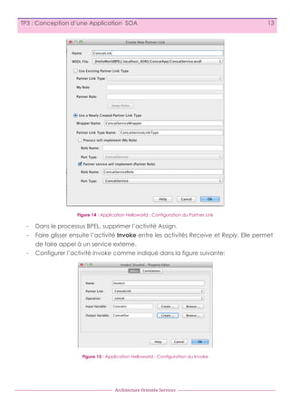 TP3 : Conception d’une Application SOA

13

Figure 14 : Application Helloworld : Configuration du Partner Link

-

Dans le processus BPEL, supprimer l’activité Assign.

-

Faire glisser ensuite l’activité Invoke entre les activités Receive et Reply. Elle permet
de faire appel à un service externe.

-

Configurer l’activité Invoke comme indiqué dans la figure suivante:

Figure 15 : Application Helloworld : Configuration du Invoke

Architecture	
  Orientée	
  Services

 