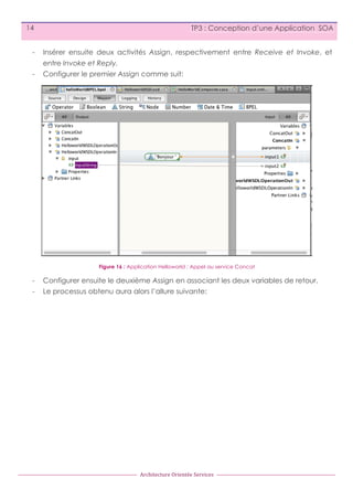 14

TP3 : Conception d’une Application SOA

-

Insérer ensuite deux activités Assign, respectivement entre Receive et Invoke, et
entre Invoke et Reply.

-

Configurer le premier Assign comme suit:

Figure 16 : Application Helloworld : Appel au service Concat

-

Configurer ensuite le deuxième Assign en associant les deux variables de retour.

-

Le processus obtenu aura alors l’allure suivante:

Architecture	
  Orientée	
  Services

 