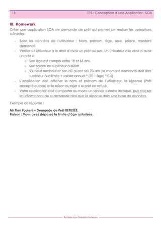 16

TP3 : Conception d’une Application SOA

III. Homework
Créer une application SOA de demande de prêt qui permet de réaliser les opérations
suivantes:
-

Saisir les données de l’utilisateur : Nom, prénom, âge, sexe, salaire, montant
demandé.

-

Vérifier si l’utilisateur a le droit d’avoir un prêt ou pas. Un utilisateur a le droit d’avoir
un prêt si:
o Son âge est compris entre 18 et 65 ans.
o Son salaire est supérieur à 600dt
o S’il peut rembourser son dû avant ses 70 ans (le montant demandé doit être
supérieur à la limite = salaire annuel * (70 – âge) * 0,5)

-

L’application doit afficher le nom et prénom de l’utilisateur, la réponse (Prêt
accepté ou pas) et la raison du rejet si le prêt est refusé.

-

Votre application doit comporter au moins un service externe invoqué, puis stocker
les informations de la demande ainsi que la réponse dans une base de données.

Exemple de réponse :
Mr Flen Fouleni – Demande de Prêt REFUSÉE.
Raison : Vous avez dépassé la limite d’âge autorisée.

Architecture	
  Orientée	
  Services

 