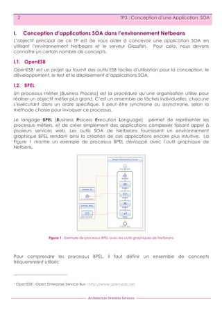 2

I.

TP3 : Conception d’une Application SOA

Conception d’applications SOA dans l’environnement Netbeans

L’objectif principal de ce TP est de vous aider à concevoir une application SOA en
utilisant l’environnement Netbeans et le serveur Glassfish. Pour cela, nous devons
connaitre un certain nombre de concepts.

I.1. OpenESB
OpenESB1 est un projet qu fournit des outils ESB faciles d’utilisation pour la conception, le
développement, le test et le déploiement d’applications SOA.

I.2. BPEL
Un processus métier (Business Process) est la procédure qu’une organisation utilise pour
réaliser un objectif métier plus grand. C’est un ensemble de tâches individuelles, chacune
s’exécutant dans un ordre spécifique. Il peut être synchrone ou asynchrone, selon la
méthode choisie pour invoquer ce processus.
Le langage BPEL (Business Process Execution Language) permet de représenter les
processus métiers, et de créer simplement des applications complexes faisant appel à
plusieurs services web. Les outils SOA de Netbeans fournissent un environnement
graphique BPEL rendant ainsi la création de ces applications encore plus intuitive. La
Figure 1 montre un exemple de processus BPEL dévloppé avec l’outil graphique de
Netbens.

Figure 1 : Exemple de processus BPEL avec les outils graphiques de Netbeans

Pour comprendre les processus BPEL, il faut définir un ensemble de concepts
fréquemment utilisés:

1

OpenESB : Open Enterprise Service Bus : http://www.open-esb.net

Architecture	
  Orientée	
  Services

 