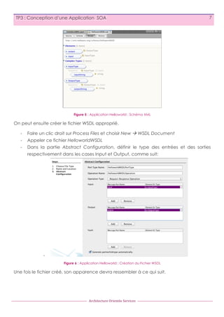 TP3 : Conception d’une Application SOA

7

Figure 5 : Application Helloworld : Schéma XML

On peut ensuite créer le fichier WSDL approprié.
-

Faire un clic droit sur Process Files et choisir New à WSDL Document

-

Appeler ce fichier HelloworldWSDL

-

Dans la partie Abstract Configuration, définir le type des entrées et des sorties
respectivement dans les cases Input et Output, comme suit:

Figure 6 : Application Helloworld : Création du Fichier WSDL

Une fois le fichier créé, son apparence devra ressembler à ce qui suit.

Architecture	
  Orientée	
  Services

 