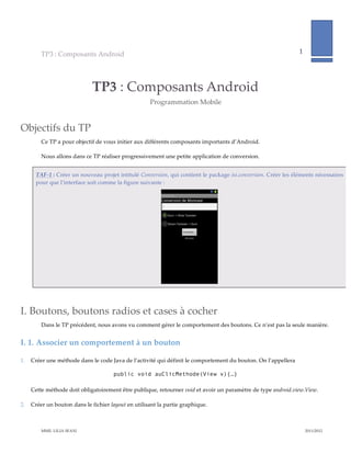 TP3  :  Composants  Android                                                                                               1             
                                                                                                                                                                
           


                                  TP3  :  Composants  Android  
                                                              Programmation  Mobile  


Objectifs  du  TP  
         Ce  TP  a  pour  objectif  de  vous  initier  aux  différents  composants  importants  d’Android.    

         Nous  allons  dans  ce  TP  réaliser  progressivement  une  petite  application  de  conversion.    


       TAF-­‐‑1  :  Créer  un  nouveau  projet  intitulé  Conversion,  qui  contient  le  package  isi.conversion.  Créer  les  éléments  nécessaires  
       pour  que  l’interface  soit  comme  la  figure  suivante  :  




                                                                                               
                                                                                 


I. Boutons,  boutons  radios  et  cases  à  cocher  
         Dans  le  TP  précédent,  nous  avons  vu  comment  gérer  le  comportement  des  boutons.  Ce  n’est  pas  la  seule  manière.    


I.  1. Associer  un  comportement  à  un  bouton  

1.   Créer  une  méthode  dans  le  code  Java  de  l’activité  qui  définit  le  comportement  du  bouton.  On  l’appellera    

                                            public void auClicMethode(View v){…}

     Cette  méthode  doit  obligatoirement  être  publique,  retourner  void  et  avoir  un  paramètre  de  type  android.view.View.  

2.   Créer  un  bouton  dans  le  fichier  layout  en  utilisant  la  partie  graphique.  



         MME.  LILIA  SFAXI                                                                                                                     2011/2012  
 