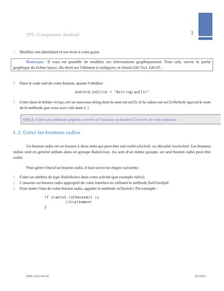 TP3  :  Composants  Android                                                                                                     2              
                                                                                                                                                                         
             
3.   Modifier  son  identifiant  et  son  texte  à  votre  guise  

           Remarque  :   Il   vous   est   possible   de   modifier   ces   informations   graphiquement.   Pour   cela,   ouvrir   la   partie  
graphique  du  fichier  layout,  clic-­‐‑droit  sur  l’élément  à  configurer,  et  choisir  Edit  Text,  Edit  ID…    
                  

4.   Dans  le  code  xml  de  votre  bouton,  ajouter  l’attribut  :  

                                                android:onClick = "@string/auClic"

5.   Créer  dans  le  fichier  strings.xml  un  nouveau  string  dont  le  nom  est  auClic  et  la  valeur  est  auClicMethode  (qui  est  le  nom  
     de  la  méthode  que  vous  avez  créé  dans  1.  )  


       TAF-­‐‑2  :  Créer  une  méthode  appelée  convertir  et  l’associer  au  bouton  Convertir  de  votre  interface.  


I.  2. Gérer  les  boutons  radios    

           Un  bouton  radio  est  un  bouton  à  deux  états  qui  peut  être  soit  coché  (checked)    ou  décoché  (unchecked).  Les  boutons  
radios   sont   en   général   utilisés   dans   un   groupe   RadioGroup.   Au   sein   d’un   même   groupe,   un   seul   bouton   radio   peut   être  
coché.  

           Pour  gérer  l’état  d’un  bouton  radio,  il  faut  suivre  les  étapes  suivantes  :  

1.   Créer  un  attribut  de  type  RadioButton  dans  votre  activité  (par  exemple  radio1).  
2.   L’associer  au  bouton  radio  approprié  de  votre  interface  en  utilisant  la  méthode  findViewById.  
3.   Pour  tester  l’état  de  votre  bouton  radio,  appeler  la  méthode  isChecked().  Par  exemple  :  

                          if (radio1.isChecked() ){
                                   //traitement
                          }




           MME.  LILIA  SFAXI                                                                                                                            2011/2012  
 