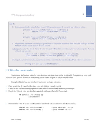 TP3  :  Composants  Android                                                                                                                  3              
                                                                                                                                                                                      
             

      TAF-­‐‑3  :    
                1.    Créer  deux  méthodes  :  dinarToEuro  et  euroToDinar,  qui  prennent  de  convertir  une  valeur  en  entrée  :  
                                     private float dinarsToEuro(float valeurDinar) {
                                              return (float) (valeurDinar * 1.9919);
                                     }

                                     private float euroToDinar(float valeurEuro) {
                                              return (float) (valeurEuro * 0.5020);
                                     }
                2.    Implémenter  la  méthode  convertir  pour  qu’elle  fasse  la  conversion  nécessaire,  selon  le  bouton  radio  qui  est  coché.  
                      Mettre  le  résultat  dans  le  champs  de  texte  Resultat.    
                 Indication  :  La  valeur  lue  dans  le  champs  de  saisie  (ici  appelé  edt)  doit  être  convertie  en  float  pour  être  manipulée.  Pour  cela,  
                     utiliser  le  code  suivant  :  
                                          EditText edt = (EditText) findViewById(R.id.edit_float);
                                          float number = Float.valueOf(edt.getText().toString());
                  
                D’autre  part,  pour  extraire  la  chaîne  de  caractères  associée  à  une  variable  float  (appelée  ici  floatVar),  utiliser  le  code  suivant  :  
        
                                         String s = String.valueOf(floatVar) ;



I.  3. Gérer  les  cases  à  cocher  

           Tout   comme   les   boutons   radio,   les   cases   à   cocher   ont   deux   états  :   coché   ou   décoché.   Cependant,   on   peut   avoir  
plusieurs  cases  qui  sont  cochées  en  même  temps,  et  elle  sont  la  plupart  du  temps  indépendantes.  

           Pour  gérer  l’état  d’une  case  à  cocher,  il  faut  suivre  les  étapes  suivantes  :  

1.   Créer  un  attribut  de  type  CheckBox  dans  votre  activité  (par  exemple  check1).  
2.   L’associer  à  la  case  à  cocher  appropriée  de  votre  interface  en  utilisant  la  méthode  findViewById.  
3.   Pour  tester  l’état  de  votre  case  à  cocher,  appeler  la  méthode  isChecked().  Par  exemple  :  

                             if (check1.isChecked() ){
                                      //traitement
                             }

4.   Pour  modifier  l’état  de  la  case  à  cocher,  utiliser  la  méthode  setChecked(boolean  etat).  Par  exemple  :  

                             check1.setChecked(false) ;                                    //pour décocher la case
                             check1.setChecked(true) ;                                     //pour cocher la case




           MME.  LILIA  SFAXI                                                                                                                                         2011/2012  
 